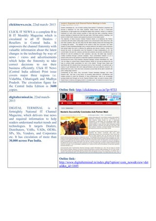 clickitnews.co.in, 22nd march- 2013
CLICK IT NEWS is a complete B to
B IT Monthly Magazine which is
circulated to all IT Dealers /
Resellers in Central India. It
empowers the channel fraternity with
valuable information about the latest
changes in the technology by way of
news / views and advertisements
which helps the fraternity to take
correct decisions to run their
business efficiently. Click IT News
(Central India edition) Print issue
covers major three regions i.e.
Vidarbha, Chhatisgarh and Madhya
Pradesh. The circulation figure for
the Central India Edition is 3600
copies. Online link: http://clickitnews.co.in/?p=9733
digitalterminal.in, 22nd march-
2013
DIGITAL TERMINAL is a
fortnightly National IT Channel
Magazine, which delivers true news
and required information to help
readers understand market trends and
technologies. It targets Dealers,
Distributors, VARs, VADs, OEMs,
SPs, SIs, Vendors, and Corporates
etc. It has circulation of more than
30,000 across Pan India.
Online link:
http://www.digitalterminal.in/index.php?option=com_news&view=det
ail&n_id=1685
 