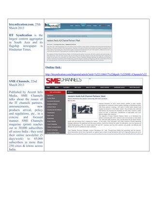 htsyndication.com, 25th
March 2013
HT Syndication is the
largest content aggregator
in South Asia and its
flagship newspaper is
Hindustan Times.
Online link:
http://htsyndication.com/htsportal/article?arid=%221106617%22&pub=%22SME+Channels%22
SME Channels, 22nd
March 2013
Published by Accent Info
Media, SME Channels
talks about the issues of
the IT channels partners,
announcements, new
products arrival, policy
and regulations, etc., in a
concise and focused
manner. SME Channels
magazine (print) reaches
out to 30,000 subscribers
all across India ; they send
their online newsletter (5
days/week) to 65,000
subscribers in more than
250 cities & towns across
India.
 