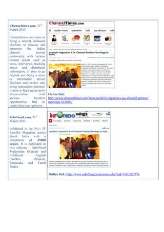 Infofriend.com, 21st
March 2013
Infofriend is the No.1 IT
Reseller Magazine across
South India with a
circulation of 25000
copies. It is published in
two editions – Infofriend
Malayalam (Kerala) and
Infofriend English
(Andhra Pradesh,
Karnataka and Tamil
Nadu).
Online link: http://www.infofriend.com/news.php?nid=%3Chk777k
Channeltimes.com, 21st
March 2013
Channeltimes.com aims at
being a neutral, unbiased
platform to educate and
empower the Indian
channel partner
community with various
contact points such as
news, interviews, tracking
prices and distributor
information. It aims to go
beyond just being a news
or information driven
platform and evolve into
being transaction-oriented.
It aims to back up its news
dissemination with
various business
opportunities that its
reader base can optimize.
Online link:
http://www.channeltimes.com/story/neoteric-organizes-aja-channel-partner-
meetings-in-india/
 