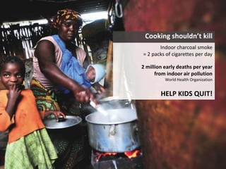 Cooking shouldn’t kill
Indoor charcoal smoke
= 2 packs of cigarettes per day
2 million early deaths per year
from indoor air pollution
World Health Organization
HELP KIDS QUIT!
 