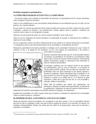 MARIO KAPLÚN - UNA PEDAGOGÍA DE LA COMUNICACIÓN

Periódicos populares participativos
A) CÓMO PREPARARLOS JUNTO CON LA COMUNIDAD
... En nuestro equipo, para estimular el intercambio de opiniones y la participación de los vecinos, decidimos
rotar los lugares en que nos reunimos.
Cada vez nos establecemos en una casa distinta, preferentemente en una habitación que da a la calle, con las
puertas y las ventanas abiertas.
De ese modo, los vecinos que pasan por allí se sienten atraídos por nuestra actividad y muchos de ellos entran
a dialogar, a aportar sus noticias y sus informaciones. Incluso algunos hasta se quedan a colaborar con
nosotros y poco a poco se van integrando al equipo.
Además, con esta manera de actuar, los vecinos sienten el periódico como «más suyo».
Cada uno de los integrantes de nuestro periódico es responsable de recoger la información de la fábrica o
empresa en la que trabaja.
Así nos aseguramos contar con toda la información de lo que sucede en el contexto laboral de la comunidad.
Y conseguimos actuar como intercomunicadores de las necesidades y los problemas de todos10.
Preparamos cada número de nuestros periódicos en diálogo con la comunidad. Visitamos las casas. Vamos al
mercado, al bar, a la parada de los autobuses, en fin, a los lugares de concentración y de reunión y
conversamos con la gente.
Hacemos reuniones abiertas para que los vecinos puedan traernos
sus noticias, sus problemas, sus iniciativas, sus testimonios. Ellos
saben el día y la hora de nuestra reunión semanal y el local donde
pueden encontrarnos, porque lo anunciamos bien destacado en
todos los números del periódico.
Al principio, pedíamos que nos trajeran escrito lo que querían
que publicásemos, pero la cosa no funcionó. A la mayoría le
cuesta mucho escribir, redactar. Por eso ahora les ofrecemos otra
posibilidad: ellos nos dicen oralmente lo que desean expresar y
nosotros lo grabamos. Hemos descubierto que el grabador es un
gran auxiliar en la tarea de recoger información, y, contra lo que
temíamos, la gente no se inhibe ante él. A la mayoría le gusta
expresarse y saber que lo que dice por fin va a ser escuchado y
valorado: saldrá en el periódico.
Sobre todo les pedimos que relaten sus experiencias, sus
testimonios. Después les damos forma periodística; en función de
las grabaciones, ordenamos las ideas de nuestros interlocutores y
redactamos los artículos, procurando en lo posible mantener el lenguaje, sus expresiones.
Cuando sale el periódico a la calle, la gente siente que ese diario es realmente la expresión de la comunidad.
Todos se sienten «emirecs», coautores.

B) PERIÓDICOS QUE «CONVERSAN» CON SUS LECTORES
Desde que hacemos nuestro periodiquito así, recogiendo lo que dice, piensa y vive la comunidad, notamos
que éste no sólo es comprado y leído, sino que el barrio comenta las noticias y los artículos, los discute, los
comparte enriqueciéndolos. Porque son temas que han salido de la propia gente; temas que le interesan y
responden a su realidad.

10

Esta experiencia y la precedente las hemos tomado del folleto El Periódico Popular, CELADEC, Lima, 1980.

22

 