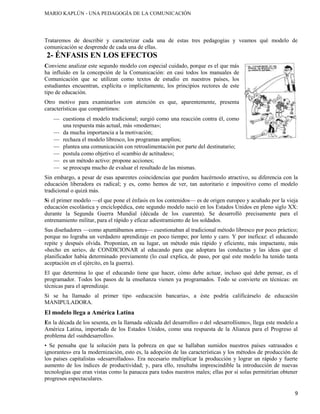 MARIO KAPLÚN - UNA PEDAGOGÍA DE LA COMUNICACIÓN

Trataremos de describir y caracterizar cada una de estas tres pedagogías y veamos qué modelo de
comunicación se desprende de cada una de ellas.

2- ÉNFASIS EN LOS EFECTOS
Conviene analizar este segundo modelo con especial cuidado, porque es el que más
ha influido en la concepción de la Comunicación: en casi todos los manuales de
Comunicación que se utilizan como textos de estudio en nuestros países, los
estudiantes encuentran, explícita o implícitamente, los principios rectores de este
tipo de educación.
Otro motivo para examinarlos con atención es que, aparentemente, presenta
características que compartimos:
cuestiona el modelo tradicional; surgió como una reacción contra él, como
una respuesta más actual, más «moderna»;
da mucha importancia a la motivación;
rechaza el modelo libresco, los programas amplios;
plantea una comunicación con retroalimentación por parte del destinatario;
postula como objetivo el «cambio de actitudes»;
es un método activo: propone acciones;
se preocupa mucho de evaluar el resultado de las mismas.
Sin embargo, a pesar de esas aparentes coincidencias que pueden hacérnoslo atractivo, su diferencia con la
educación liberadora es radical; y es, como hemos de ver, tan autoritario e impositivo como el modelo
tradicional o quizá más.
Si el primer modelo —el que pone el énfasis en los contenidos— es de origen europeo y acuñado por la vieja
educación escolástica y enciclopédica, este segundo modelo nació en los Estados Unidos en pleno siglo XX:
durante la Segunda Guerra Mundial (década de los cuarenta). Se desarrolló precisamente para el
entrenamiento militar, para el rápido y eficaz adiestramiento de los soldados.
Sus diseñadores —como apuntábamos antes— cuestionaban al tradicional método libresco por poco práctico;
porque no lograba un verdadero aprendizaje en poco tiempo; por lento y caro. Y por ineficaz: el educando
repite y después olvida. Proponían, en su lugar, un método más rápido y eficiente, más impactante, más
«hecho en serie», de CONDICIONAR al educando para que adoptara las conductas y las ideas que el
planificador había determinado previamente (lo cual explica, de paso, por qué este modelo ha tenido tanta
aceptación en el ejército, en la guerra).
El que determina lo que el educando tiene que hacer, cómo debe actuar, incluso qué debe pensar, es el
programador. Todos los pasos de la enseñanza vienen ya programados. Todo se convierte en técnicas: en
técnicas para el aprendizaje.
Si se ha llamado al primer tipo «educación bancaria», a éste podría calificárselo de educación
MANIPULADORA.

El modelo llega a América Latina
En la década de los sesenta, en la llamada «década del desarrollo» o del «desarrollismo», llega este modelo a
América Latina, importado de los Estados Unidos, como una respuesta de la Alianza para el Progreso al
problema del «subdesarrollo».
• Se pensaba que la solución para la pobreza en que se hallaban sumidos nuestros países «atrasados e
ignorantes» era la modernización, esto es, la adopción de las características y los métodos de producción de
los países capitalistas «desarrollados». Era necesario multiplicar la producción y lograr un rápido y fuerte
aumento de los índices de productividad; y, para ello, resultaba imprescindible la introducción de nuevas
tecnologías que eran vistas como la panacea para todos nuestros males; ellas por sí solas permitirían obtener
progresos espectaculares.
9

 