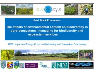 Prof. Mark Emmerson

The effects of environmental context on biodiversity in
  agro-ecosystems: managing for biodiversity and
               ecosystem services.


 WP1. Impacts of Energy Crops on Biodiversity and Ecosystem Functioning
 