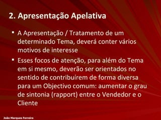 2. Apresentação Apelativa A Apresentação / Tratamento de um determinado Tema, deverá conter vários motivos de interesse Esses focos de atenção, para além do Tema em si mesmo, deverão ser orientados no sentido de contribuírem de forma diversa para um Objectivo comum: aumentar o grau de sintonia (rapport) entre o Vendedor e o Cliente João Marques Ferreira 