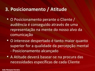 3. Posicionamento / Atitude O Posicionamento perante o Cliente / audiência é conseguido através de uma representação na mente do nosso alvo da comunicação O interesse despertado é tanto maior quanto superior for a qualidade da percepção mental - Posicionamento alcançado A Atitude deverá basear-se na procura das necessidades específicas de cada Cliente João Marques Ferreira 