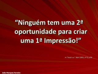 “ Ninguém tem uma 2ª oportunidade para criar uma 1ª Impressão!” in “Você s.a.” Abril 2001, nº 0, p.96 João Marques Ferreira 