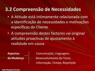 A Atitude está intimamente relacionada com a identificação de necessidades e motivações específicas do Cliente A compreensão destes factores vai originar atitudes proactivas de ajustamento à realidade em causa Aspectos   Comunicação, Linguagem, da Mudança   Desenvolvimento do Tema, Informação, Tempo, Repetição 3.2 Compreensão de Necessidades João Marques Ferreira 