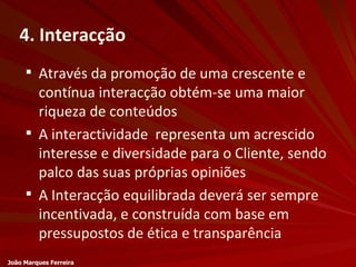 4. Interacção Através da promoção de uma crescente e contínua interacção obtém-se uma maior riqueza de conteúdos A interactividade  representa um acrescido interesse e diversidade para o Cliente, sendo palco das suas próprias opiniões A Interacção equilibrada deverá ser sempre incentivada, e construída com base em pressupostos de ética e transparência João Marques Ferreira 