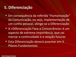 5. Diferenciação Em consequência da referida “Humanização” da Comunicação, ou seja, implementação de um cunho pessoal, atinge-se a Diferenciação A «Diferenciação Face à Concorrência» é um aspecto de extrema importância, que vai marcar a continuidade e a relação futuras Esta Diferenciação deverá assentar em 3 Pilares Fundamentais João Marques Ferreira 