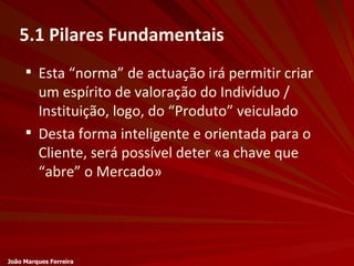 Esta “norma” de actuação irá permitir criar um espírito de valoração do Indivíduo / Instituição, logo, do “Produto” veiculado Desta forma inteligente e orientada para o Cliente, será possível deter «a chave que “abre” o Mercado» 5.1 Pilares Fundamentais João Marques Ferreira 