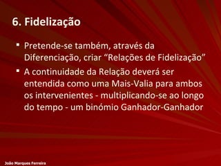 6. Fidelização Pretende-se também, através da Diferenciação, criar “Relações de Fidelização” A continuidade da Relação deverá ser entendida como uma Mais-Valia para ambos os intervenientes - multiplicando-se ao longo do tempo - um binómio Ganhador-Ganhador João Marques Ferreira 