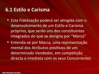 6.1 Estilo e Carisma Esta Fidelização poderá ser atingida com o desenvolvimento de um Estilo e Carisma próprios, que serão uns dos constituintes integrados do que se designa por “Marca” Entenda-se por Marca, uma representação mental dos Atributos positivos de um determinado Vendedor, em competição directa e imediata com os seus Concorrentes João Marques Ferreira 