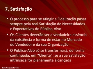 7. Satisfação O processo para se atingir a Fidelização passa sempre pela real Satisfação de Necessidades e Expectativas do Público-Alvo Os Clientes deverão ser a verdadeira essência da existência e forma de estar no Mercado do Vendedor e da sua Organização O Público-Alvo só se transformará, de forma continuada, em “Cliente”, se a sua satisfação intrínseca for plenamente alcançada João Marques Ferreira 