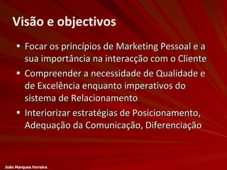 Visão e objectivos Focar os princípios de Marketing Pessoal e a sua importância na interacção com o Cliente Compreender a necessidade de Qualidade e de Excelência enquanto imperativos do sistema de Relacionamento Interiorizar estratégias de Posicionamento, Adequação da Comunicação, Diferenciação João Marques Ferreira 