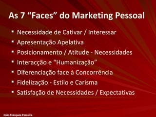 As 7 “Faces” do Marketing Pessoal Necessidade de Cativar / Interessar Apresentação Apelativa Posicionamento / Atitude - Necessidades Interacção e “Humanização” Diferenciação face à Concorrência Fidelização - Estilo e Carisma Satisfação de Necessidades / Expectativas João Marques Ferreira 