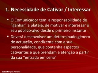 1. Necessidade de Cativar / Interessar O Comunicador tem  a responsabilidade de “ganhar” a plateia, de motivar e interessar o seu público-alvo desde o primeiro instante Deverá desenvolver um determinado género de actuação, condizente com a sua personalidade, que contenha aspectos cativantes e que prendam a atenção a partir da sua “entrada em cena” João Marques Ferreira 