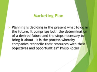 Marketing Plan
 Planning is deciding in the present what to do in
the future. It comprises both the determination
of a desired future and the steps necessary to
bring it about. It is the process whereby
companies reconcile their resources with their
objectives and opportunities’’ Philip Kotler
 