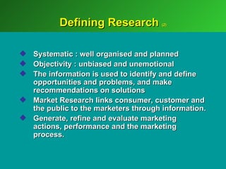 Defining Research           (2)




 Systematic : well organised and planned
 Objectivity : unbiased and unemotional
 The information is used to identify and define
  opportunities and problems, and make
  recommendations on solutions
 Market Research links consumer, customer and
  the public to the marketers through information.
 Generate, refine and evaluate marketing
  actions, performance and the marketing
  process.
 