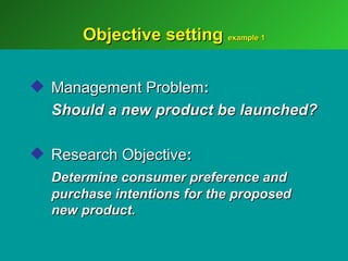Objective setting example 1

 Management Problem:
  Should a new product be launched?

 Research Objective:
  Determine consumer preference and
  purchase intentions for the proposed
  new product.
 