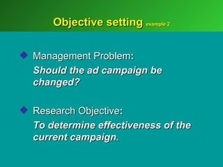 Objective setting example 2

 Management Problem:
  Should the ad campaign be
  changed?

 Research Objective:
  To determine effectiveness of the
  current campaign.
 