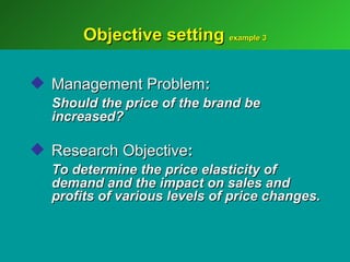 Objective setting example 3

 Management Problem:
  Should the price of the brand be
  increased?

 Research Objective:
  To determine the price elasticity of
  demand and the impact on sales and
  profits of various levels of price changes.
 