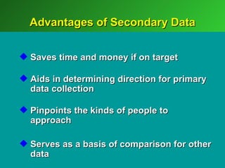 Advantages of Secondary Data


 Saves time and money if on target

 Aids in determining direction for primary
  data collection

 Pinpoints the kinds of people to
  approach

 Serves as a basis of comparison for other
  data
 
