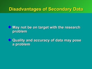 Disadvantages of Secondary Data


 May not be on target with the research
  problem

 Quality and accuracy of data may pose
  a problem
 