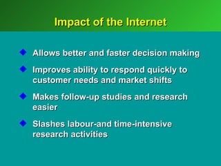 Impact of the Internet

 Allows better and faster decision making
 Improves ability to respond quickly to
  customer needs and market shifts
 Makes follow-up studies and research
  easier
 Slashes labour-and time-intensive
  research activities
 