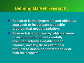 Defining Market Research        (1)




 Research is the systematic and objective
  approach to investigate a specific
  problem that needs a solution.
 Research is a process by which a series
  of well thought out and carefully
  executed activities enable one to
  enquire, investigate or examine a
  problem to discover new facts to deal
  with the problem.
 