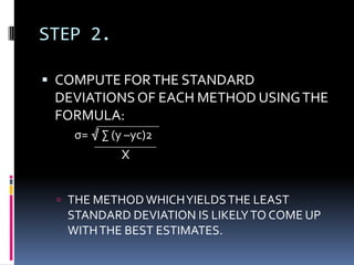 STEP 2.
 COMPUTE FORTHE STANDARD
DEVIATIONSOF EACH METHOD USINGTHE
FORMULA:
σ= √ ∑ (y –yc)2
 THE METHODWHICHYIELDSTHE LEAST
STANDARD DEVIATION IS LIKELYTO COME UP
WITHTHE BEST ESTIMATES.
X
 