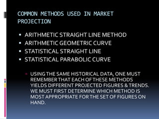 COMMON METHODS USED IN MARKET
PROJECTION
 ARITHMETIC STRAIGHT LINE METHOD
 ARITHMETIC GEOMETRIC CURVE
 STATISTICAL STRAIGHT LINE
 STATISTICAL PARABOLIC CURVE
 USINGTHE SAME HISTORICAL DATA, ONE MUST
REMEMBERTHAT EACH OFTHESE METHODS
YIELDS DIFFERENT PROJECTED FIGURES &TRENDS.
WE MUST FIRST DETERMINE WHICH METHOD IS
MOST APPROPRIATE FORTHE SET OF FIGURES ON
HAND.
 