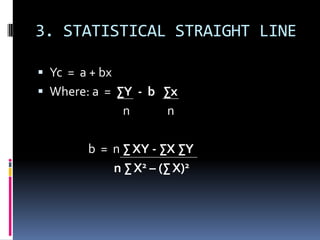 3. STATISTICAL STRAIGHT LINE
 Yc = a + bx
 Where: a = ∑Y - b ∑x
n n
b = n ∑ XY - ∑X ∑Y
n ∑ X2 – (∑ X)2
 