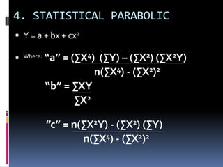 4. STATISTICAL PARABOLIC
 Y = a + bx + cx2
 Where: “a” = (∑X4) (∑Y) – (∑X2) (∑X2Y)
n(∑X4) - (∑X2)2
“b” = ∑XY
∑X2
”c” = n(∑X2Y) - (∑X2) (∑Y)
n(∑X4) - (∑X2)2
 