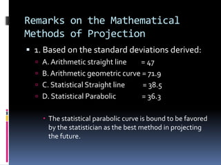 Remarks on the Mathematical
Methods of Projection
 1. Based on the standard deviations derived:
 A. Arithmetic straight line = 47
 B. Arithmetic geometric curve = 71.9
 C. Statistical Straight line = 38.5
 D. Statistical Parabolic = 36.3
 The statistical parabolic curve is bound to be favored
by the statistician as the best method in projecting
the future.
 