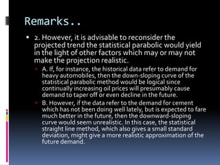 Remarks..
 2. However, it is advisable to reconsider the
projected trend the statistical parabolic would yield
in the light of other factors which may or may not
make the projection realistic.
 A. If, for instance, the historical data refer to demand for
heavy automobiles, then the down-sloping curve of the
statistical parabolic method would be logical since
continually increasing oil prices will presumably cause
demand to taper off or even decline in the future.
 B. However, if the data refer to the demand for cement
which has not been doing well lately, but is expected to fare
much better in the future, then the downward-sloping
curve would seem unrealistic. In this case, the statistical
straight line method, which also gives a small standard
deviation, might give a more realistic approximation of the
future demand.
 
