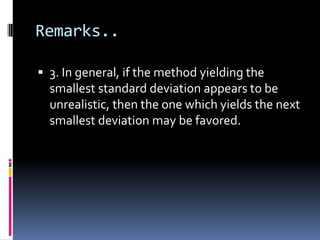 Remarks..
 3. In general, if the method yielding the
smallest standard deviation appears to be
unrealistic, then the one which yields the next
smallest deviation may be favored.
 