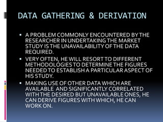 DATA GATHERING & DERIVATION
 A PROBLEM COMMONLY ENCOUNTERED BYTHE
RESEARCHER IN UNDERTAKINGTHE MARKET
STUDY ISTHE UNAVAILABILITYOFTHE DATA
REQUIRED.
 VERY OFTEN, HEWILL RESORTTO DIFFERENT
METHODOLOGIESTO DETERMINETHE FIGURES
NEEDEDTO ESTABLISHA PARTICULAR ASPECT OF
HIS STUDY.
 MAKING USE OF OTHER DATAWHICH ARE
AVAILABLE AND SIGNIFICANTLY CORRELATED
WITHTHE DESIRED BUT UNAVAILABLEONES, HE
CAN DERIVE FIGURESWITHWHICH, HE CAN
WORK ON.
 