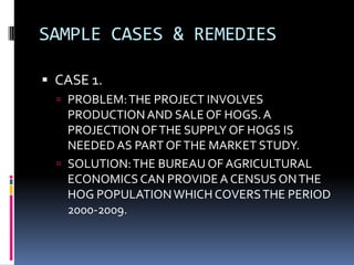 SAMPLE CASES & REMEDIES
 CASE 1.
 PROBLEM:THE PROJECT INVOLVES
PRODUCTIONAND SALE OF HOGS. A
PROJECTION OFTHE SUPPLY OF HOGS IS
NEEDEDAS PART OFTHE MARKET STUDY.
 SOLUTION:THE BUREAU OF AGRICULTURAL
ECONOMICS CAN PROVIDEA CENSUS ONTHE
HOG POPULATIONWHICH COVERSTHE PERIOD
2000-2009.
 