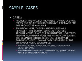 SAMPLE CASES
 CASE 2.
 PROBLEM:THE PROJECT PROPOSESTO PRODUCE HOG
FEEDS, BUT NO CENSUS RECORDINGTHE DEMAND FOR
THE PRODUCT IS AVAILABLE.
 SOLUTION: HERE,THE DEMAND FIGURES WILL
REPRESENTTHE ESTIMATEDTOTAL HOG FEED
REQUIREMENTS. SINCE,THE QUANTITY OF HOG FEEDS
ANDTHE NUMBER OF HOGS ARE HIGHLY CORRELATED,
THE DEMAND FOR HOG FEEDS CAN BE DERIVED
THROUGHTHE FOLLOWING DATA GATHERED BYTHE
BUREAU OF AGRI’L ECONOMICS:
 ANANNUAL HOG POPULATIONCENSUSCOVERING AT
LEAST 10YEARS.
 AN ESTIMATEDANNUAL CONSUMPTION, 298 KG, OG HOG
FEEDS BYTHE AVERAGE HOG.
 