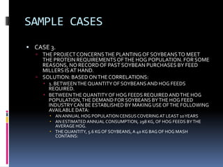 SAMPLE CASES
 CASE 3.
 THE PROJECTCONCERNSTHE PLANTING OF SOYBEANSTO MEET
THE PROTEIN REQUIREMENTSOFTHE HOG POPULATION. FOR SOME
REASONS, NO RECORD OF PAST SOYBEAN PURCHASES BY FEED
MILLERS ISAT HAND.
 SOLUTION: BASED ONTHE CORRELATIONS:
 1. BETWEENTHE QUANTITY OF SOYBEANS AND HOG FEEDS
REQUIRED.
 BETWEENTHE QUANTITY OF HOG FEEDS REQUIREDANDTHE HOG
POPULATION,THE DEMAND FOR SOYBEANS BYTHE HOG FEED
INDUSTRYCAN BE ESTABLISHED BY MAKING USE OFTHE FOLLOWING
AVAILABLE DATA:
 AN ANNUAL HOG POPULATION CENSUS COVERING AT LEAST 10YEARS
 AN ESTIMATED ANNUAL CONSUMPTION, 298 KG, OF HOG FEEDS BYTHE
AVERAGE HOG.
 THE QUANTITY, 5.6 KG OF SOYBEANS, A 40 KG BAG OF HOG MASH
CONTAINS:
 
