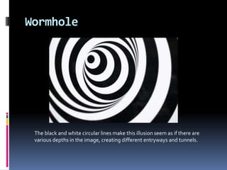 Wormhole
The black and white circular lines make this illusion seem as if there are
various depths in the image, creating different entryways and tunnels.
 