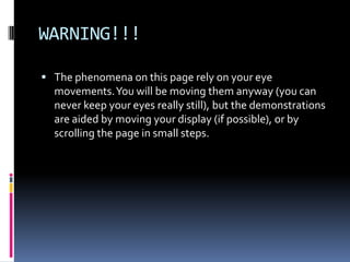 WARNING!!!
 The phenomena on this page rely on your eye
movements.You will be moving them anyway (you can
never keep your eyes really still), but the demonstrations
are aided by moving your display (if possible), or by
scrolling the page in small steps.
 