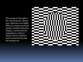 The sample on the right is
the “Ouchi Illusion” (Ouchi
1977, Spillmann et al 1986).
When you shake your head
rapidly, or better shake the
display, a central disk will
segregate as a distinct
object, which in addition
seems to be floating atop
the background.
 
