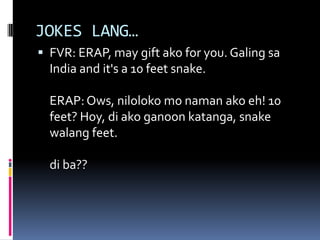 JOKES LANG…
 FVR: ERAP, may gift ako for you. Galing sa
India and it's a 10 feet snake.
ERAP:Ows, niloloko mo naman ako eh! 10
feet? Hoy, di ako ganoon katanga, snake
walang feet.
di ba??
 