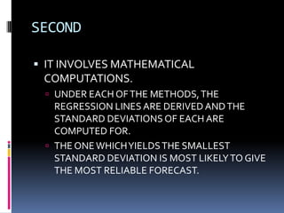 SECOND
 IT INVOLVES MATHEMATICAL
COMPUTATIONS.
 UNDER EACH OFTHE METHODS,THE
REGRESSION LINES ARE DERIVED ANDTHE
STANDARD DEVIATIONS OF EACH ARE
COMPUTED FOR.
 THE ONEWHICHYIELDSTHE SMALLEST
STANDARD DEVIATION IS MOST LIKELYTO GIVE
THE MOST RELIABLE FORECAST.
 