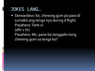 JOKES LANG…
 Stewardess: Sir, chewing gum po para di
sumakit ang tenga nyo during d flight.
Pasahero:Tenk u!
(aftr 1 hr)
Pasahero: Ms. pano ba tanggalin tong
chewing gum sa tenga ko?
 