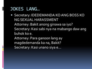JOKES LANG…
 Secretary: IDEDEMANDA KO ANG BOSS KO
NG SEXUAL HARASSMENT
Attorney: Bakit anong ginawa sa iyo?
Secretary: Kasi sabi nya na mabango daw ang
buhok ko e.
Attorney: Para ganoon lang ay
magdedemanda ka na, Bakit?
Secretary: Kasi unano siya e...
 