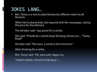 JOKES LANG…
 Mrs.Tanoy is a very kuripot Ilocana (no offense meant to all
Ilocanos.
When her husband died, she inquired with the newspaper, asking
the price for the obituary.
The ad taker said: "300 pesos for 5 words.
She said: "Pwede ba 2 words lang? Eto lang naman yun... "Tanoy
Dead"
Ad taker said: "No mam. 5 words is the minimum."
After thinking for a while,
Mrs.Tanoy said: "Ok, para sulit, ilagay mo,
"TANOY DEAD,TOYOTA FOR SALE " ...
 
