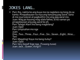 JOKES LANG…
 Pari: Iho, nakita ko ang kuya mo na naglalaro ng tong-its sa
kanto. Pinapabayaan na niya ang kanyang pag-aaral. Sana
di mo siya tularan at pagbutihin mo ang pag-aaral mo.
Juan:Wag po kayong mag-alala father, di ko naman po
pinapabayaan ang pag-aaral ko eh.
Pari:Talaga!Alam mo bang magbilang?
Juan: Opo!
Pari: Umpisahan mo nga
Juan:
One…Two…Three…Four…Five…Six…Seven…Eight…Nine…
Ten!
Pari: Magaling! Kaya mo bang ituloy?
Juan: Opo!
Pari:Very Good! Sige nga. (Tuwang-tuwa)
Juan: Jack…Queen..King!!!!
 