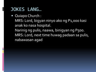 JOKES LANG…
 Quiapo Church :
MRS: Lord, bigyan ninyo ako ng P1,000 kasi
anak ko nasa hospital.
Narinig ng pulis, naawa, binigyan ng P500.
MRS: Lord, next time huwag padaan sa pulis,
nabawasan agad
 
